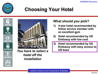 OCONUS Scenario

Choosing Your Hotel
What should you pick?
1) 4-star hotel recommended by
fellow service member with
an excellent gym
2) Hotel recommended by US
Embassy with low cost

You have to select a
hotel off the
installation

3) Hotel recommended by US
Embassy with easy access to
US base

Antiterrorism Level I Awareness Training
Slide #58

 