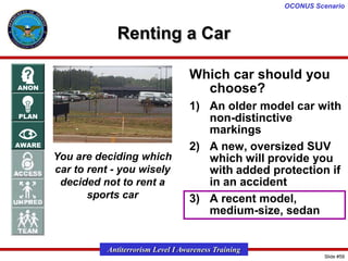 OCONUS Scenario

Renting a Car
Which car should you
choose?

You are deciding which
car to rent - you wisely
decided not to rent a
sports car

1) An older model car with
non-distinctive
markings
2) A new, oversized SUV
which will provide you
with added protection if
in an accident
3) A recent model,
medium-size, sedan

Antiterrorism Level I Awareness Training
Slide #59

 
