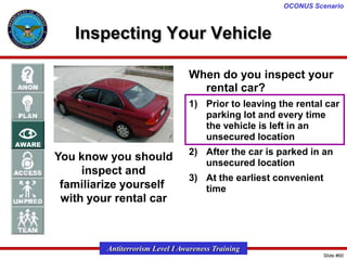 OCONUS Scenario

Inspecting Your Vehicle
When do you inspect your
rental car?
1) Prior to leaving the rental car
parking lot and every time
the vehicle is left in an
unsecured location

You know you should
inspect and
familiarize yourself
with your rental car

2) After the car is parked in an
unsecured location

3) At the earliest convenient
time

Antiterrorism Level I Awareness Training
Slide #60

 