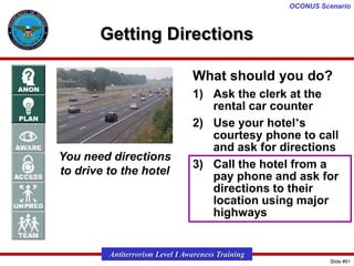 OCONUS Scenario

Getting Directions
What should you do?

You need directions
to drive to the hotel

1) Ask the clerk at the
rental car counter
2) Use your hotel’s
courtesy phone to call
and ask for directions
3) Call the hotel from a
pay phone and ask for
directions to their
location using major
highways

Antiterrorism Level I Awareness Training
Slide #61

 