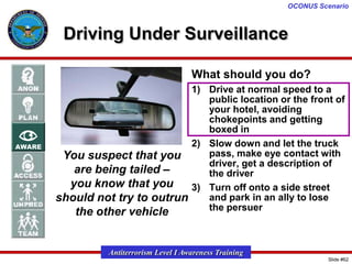 OCONUS Scenario

Driving Under Surveillance
What should you do?
1) Drive at normal speed to a
public location or the front of
your hotel, avoiding
chokepoints and getting
boxed in
2) Slow down and let the truck
pass, make eye contact with
You suspect that you
driver, get a description of
are being tailed –
the driver
you know that you
3) Turn off onto a side street
and park in an ally to lose
should not try to outrun
the persuer
the other vehicle

Antiterrorism Level I Awareness Training
Slide #62

 