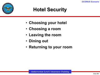 OCONUS Scenario

Hotel Security
• Choosing your hotel

• Choosing a room
• Leaving the room
• Dining out
• Returning to your room

Antiterrorism Level I Awareness Training
Slide #64

 