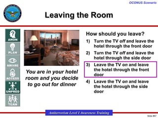 OCONUS Scenario

Leaving the Room
How should you leave?
1) Turn the TV off and leave the
hotel through the front door

2) Turn the TV off and leave the
hotel through the side door

You are in your hotel
room and you decide
to go out for dinner

3) Leave the TV on and leave
the hotel through the front
door

4) Leave the TV on and leave
the hotel through the side
door

Antiterrorism Level I Awareness Training
Slide #67

 