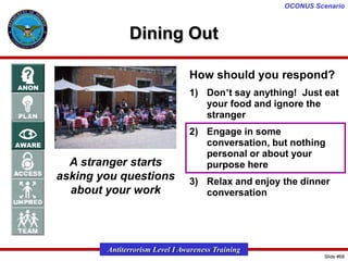 OCONUS Scenario

Dining Out
How should you respond?
1) Don’t say anything! Just eat
your food and ignore the
stranger

A stranger starts
asking you questions
about your work

2) Engage in some
conversation, but nothing
personal or about your
purpose here

3) Relax and enjoy the dinner
conversation

Antiterrorism Level I Awareness Training
Slide #68

 