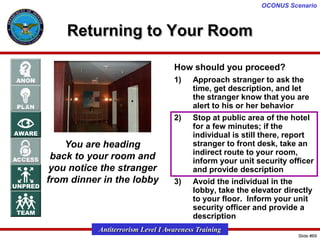 OCONUS Scenario

Returning to Your Room
How should you proceed?
1)

2)

You are heading
back to your room and
you notice the stranger
from dinner in the lobby

3)

Approach stranger to ask the
time, get description, and let
the stranger know that you are
alert to his or her behavior
Stop at public area of the hotel
for a few minutes; if the
individual is still there, report
stranger to front desk, take an
indirect route to your room,
inform your unit security officer
and provide description
Avoid the individual in the
lobby, take the elevator directly
to your floor. Inform your unit
security officer and provide a
description

Antiterrorism Level I Awareness Training
Slide #69

 
