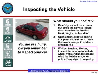 OCONUS Scenario

Inspecting the Vehicle
What should you do first?
1)

2)

You are in a hurry,
but you remember
to inspect your car

3)

Carefully inspect the exterior,
but since the car was locked
don’t examine the interior,
trunk, engine, or fuel door
Open and inspect the engine
compartment and trunk. Alert
the hotel manager if evidence
of tampering
Without touching the car,
inspect the exterior to include
wheel wells and undercarriage.
Alert the hotel manager or
police if any sign of tampering

Antiterrorism Level I Awareness Training
Slide #71

 