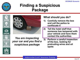 OCONUS Scenario

Finding a Suspicious
Package
What should you do?
1) Carefully remove the box
and call the police to
confiscate it
2) Tell the hotel staff that
someone has tampered with
your vehicle and have them
contact the authorities
You are inspecting
3) Perform a careful inspection
your car and you find a
of the box, looking for
protruding wires and oil
suspicious package
spots

Antiterrorism Level I Awareness Training
Slide #72

 