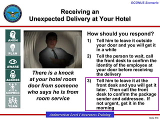 OCONUS Scenario

Receiving an
Unexpected Delivery at Your Hotel
How should you respond?
1)

2)

There is a knock
at your hotel room
door from someone
who says he is from
room service

3)

Tell him to leave it outside
your door and you will get it
in a while
Tell the person to wait, call
the front desk to confirm the
identity of the employee at
your door before receiving
the delivery
Tell him to leave it at the
front desk and you will get it
later. Then call the front
desk to confirm the package
sender and addressee. If
not urgent, get it in the
morning

Antiterrorism Level I Awareness Training
Slide #76

 