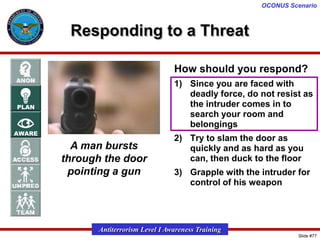 OCONUS Scenario

Responding to a Threat
How should you respond?
1) Since you are faced with
deadly force, do not resist as
the intruder comes in to
search your room and
belongings

A man bursts
through the door
pointing a gun

2) Try to slam the door as
quickly and as hard as you
can, then duck to the floor
3) Grapple with the intruder for
control of his weapon

Antiterrorism Level I Awareness Training
Slide #77

 