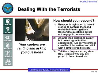OCONUS Scenario

Dealing With the Terrorists
How should you respond?
1)

2)

Your captors are
ranting and asking
you questions

3)

Use your imagination to invent
stories to confuse them and
resist their interrogations.
Respond to questions but do
not engage in conversation
Answer their questions calmly,
but do not agree to their
accusations. Lie only to protect
classified information, and stick
with a simple credible story
Tell them they are wrong about
DoD - explain why you are
proud to be an American

Antiterrorism Level I Awareness Training
Slide #78

 