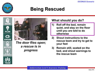 OCONUS Scenario

Being Rescued
What should you do?
1) Roll off the bed, remain
quiet, and stay on the floor
until you are told to do
otherwise

The door flies open;
a rescue is in
progress

2) Shout instructions to the
rescue team and try to get to
your feet

3) Remain still, seated on the
bed, and shout warnings to
the rescue team

Antiterrorism Level I Awareness Training
Slide #79

 