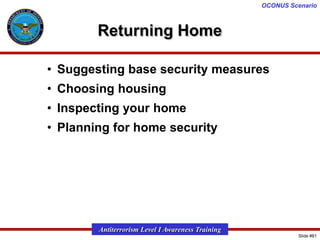 OCONUS Scenario

Returning Home
• Suggesting base security measures
• Choosing housing
• Inspecting your home

• Planning for home security

Antiterrorism Level I Awareness Training
Slide #81

 