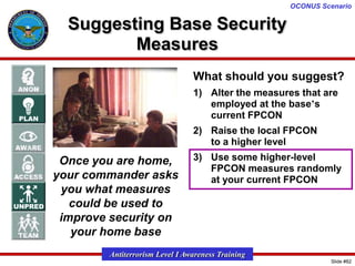 OCONUS Scenario

Suggesting Base Security
Measures
What should you suggest?
1) Alter the measures that are
employed at the base’s
current FPCON
2) Raise the local FPCON
to a higher level

Once you are home,
your commander asks
you what measures
could be used to
improve security on
your home base

3) Use some higher-level
FPCON measures randomly
at your current FPCON

Antiterrorism Level I Awareness Training
Slide #82

 