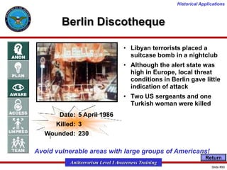 Historical Applications

Berlin Discotheque
• Libyan terrorists placed a
suitcase bomb in a nightclub
• Although the alert state was
high in Europe, local threat
conditions in Berlin gave little
indication of attack
• Two US sergeants and one
Turkish woman were killed

Date: 5 April 1986
Killed: 3
Wounded: 230

Avoid vulnerable areas with large groups of Americans!
Return

Antiterrorism Level I Awareness Training
Slide #90

 