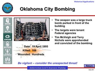 Historical Applications

Oklahoma City Bombing
• The weapon was a large truck
bomb parked in front of the
building
• The targets were tenant
Federal agencies
• Tim McVeigh and Terry
Nichols were apprehended
and convicted of the bombing
Date: 19 April 1995
Killed: 168
Wounded: Hundreds

Be vigilant -- consider the unexpected threat!
Return

Antiterrorism Level I Awareness Training
Slide #91

 