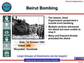 Historical Applications

Beirut Bombing
• The Islamic Jihad
Organization perpetrated a
suicide truck bombing
• Multiple sentries witnessed
the attack but were unable to
stop it
• Many and frequent threats
preceded the attack
Date: 23 October 1983
Killed: 244
Wounded: Hundreds

Large Groups of Americans can be targets!
Return

Antiterrorism Level I Awareness Training
Slide #92

 