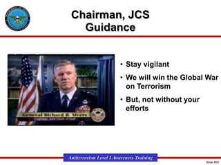 Chairman, JCS
Guidance
• Stay vigilant
• We will win the Global War
on Terrorism
• But, not without your
efforts

Antiterrorism Level I Awareness Training
Slide #99

 
