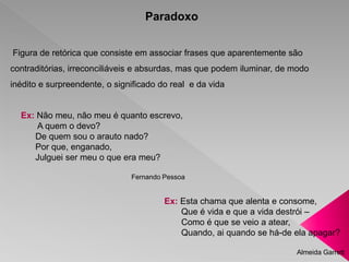 Paradoxo 
Figura de retórica que consiste em associar frases que aparentemente são 
contraditórias, irreconciliáveis e absurdas, mas que podem iluminar, de modo 
inédito e surpreendente, o significado do real e da vida 
Ex: Não meu, não meu é quanto escrevo, 
A quem o devo? 
De quem sou o arauto nado? 
Por que, enganado, 
Julguei ser meu o que era meu? 
Fernando Pessoa 
Ex: Esta chama que alenta e consome, 
Que é vida e que a vida destrói – 
Como é que se veio a atear, 
Quando, ai quando se há-de ela apagar? 
Almeida Garrett 
 
