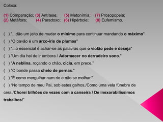 Coloca: 
(1) Comparação; (3) Antítese; (5) Metonímia; (7) Prosopopeia; 
(2) Metáfora; (4) Paradoxo; (6) Hipérbole; (8) Eufemismo. 
( ) "...dão um jeito de mudar o mínimo para continuar mandando o máximo" 
( ) "O pavão é um arco-íris de plumas" 
( ) "...o essencial é achar-se as palavras que o violão pede e deseja" 
( ) "Um dia hei de ir embora / Adormecer no derradeiro sono." 
( ) "A neblina, roçando o chão, cicia, em prece.” 
( ) "O bonde passa cheio de pernas." 
( ) "É como mergulhar num rio e não se molhar." 
( ) “No tempo de meu Pai, sob estes galhos,/Como uma vela fúnebre de 
cera,/Chorei bilhões de vezes com a canseira / De inexorabilíssimos 
trabalhos!” 
 