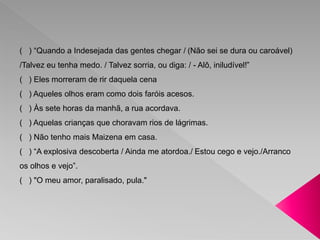 ( ) “Quando a Indesejada das gentes chegar / (Não sei se dura ou caroável) 
/Talvez eu tenha medo. / Talvez sorria, ou diga: / - Alô, iniludível!” 
( ) Eles morreram de rir daquela cena 
( ) Aqueles olhos eram como dois faróis acesos. 
( ) Às sete horas da manhã, a rua acordava. 
( ) Aquelas crianças que choravam rios de lágrimas. 
( ) Não tenho mais Maizena em casa. 
( ) “A explosiva descoberta / Ainda me atordoa./ Estou cego e vejo./Arranco 
os olhos e vejo”. 
( ) "O meu amor, paralisado, pula." 
 