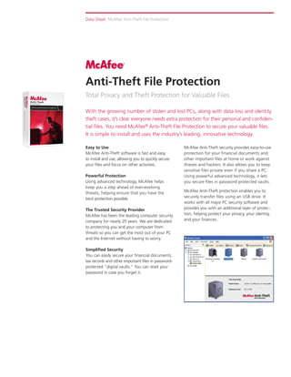 Data Sheet McAfee Anti-Theft File Protection




Anti-Theft File Protection
Total Privacy and Theft Protection for Valuable Files

With the growing number of stolen and lost PCs, along with data loss and identity
theft cases, it’s clear everyone needs extra protection for their personal and confiden-
tial files. You need McAfee® Anti-Theft File Protection to secure your valuable files.
It is simple to install and uses the industry’s leading, innovative technology.

Easy to Use                                          McAfee Anti-Theft security provides easy-to-use
McAfee Anti-Theft software is fast and easy          protection for your financial documents and
to install and use, allowing you to quickly secure   other important files at home or work against
your files and focus on other activities.            thieves and hackers. It also allows you to keep
                                                     sensitive files private even if you share a PC.
Powerful Protection                                  Using powerful advanced technology, it lets
Using advanced technology, McAfee helps              you secure files in password protected vaults.
keep you a step ahead of ever-evolving
threats, helping ensure that you have the            McAfee Anti-Theft protection enables you to
best protection possible.                            securely transfer files using an USB drive. It
                                                     works with all major PC security software and
The Trusted Security Provider                        provides you with an additional layer of protec-
McAfee has been the leading computer security        tion, helping protect your privacy, your identity,
company for nearly 20 years. We are dedicated        and your finances.
to protecting you and your computer from
threats so you can get the most out of your PC
and the Internet without having to worry.

Simplified Security
You can easily secure your financial documents,
tax records and other important files in password-
protected ”digital vaults.” You can reset your
password in case you forget it.
 