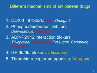 19
Different mechanisms of antiplatelet drugs
1. COX-1 inhibitors: ASA, Omega 3
2. Phosphodiesterase inhibitors
Dipyridamole, Cilostazol
3. ADP-P2Y12 interaction blokers
Ticlopidine, Clopidogrel, Prasugrel, Cangrelor,
Ticagelor
4. GP IIb/IIIa blokers: abciximab
5. Thrombin receptor antagonists: Vorapaxar
 