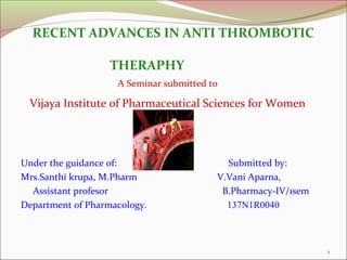 Under the guidance of: Submitted by:
Mrs.Santhi krupa, M.Pharm V.Vani Aparna,
Assistant profesor B.Pharmacy-IV/1sem
Department of Pharmacology. 137N1R0040
RECENT ADVANCES IN ANTI THROMBOTIC
THERAPHY
A Seminar submitted to
Vijaya Institute of Pharmaceutical Sciences for Women
1
 