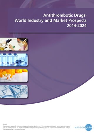 Antithrombotic Drugs:
World Industry and Market Prospects
2014-2024

©notice
This material is copyright by visiongain. It is against the law to reproduce any of this material without the prior written agreement of visiongain. You cannot photocopy, fax, download to database or duplicate in any other way any of the material contained in this report. Each purchase and single copy is for personal use only.

 