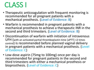CLASS I
• Therapeutic anticoagulation with frequent monitoring is
recommended for all pregnant patients with a
mechanical prosthesis. (Level of Evidence: B)
• Warfarin is recommended in pregnant patients with a
mechanical prosthesis to achieve a therapeutic INR in the
second and third trimesters. (Level of Evidence: B)
• Discontinuation of warfarin with initiation of intravenous
UFH (with an activated partial thromboplastin time [aPTT] >2 times
control) is recommended before planned vaginal delivery
in pregnant patients with a mechanical prosthesis. (Level
of Evidence: C)
• Low-dose aspirin (75mg to 100mg) once per day is
recommended for pregnant patients in the second and
third trimesters with either a mechanical prosthesis or
bioprosthesis. (Level of Evidence: C)
 