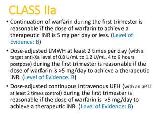 CLASS IIa
• Continuation of warfarin during the first trimester is
reasonable if the dose of warfarin to achieve a
therapeutic INR is 5 mg per day or less. (Level of
Evidence: B)
• Dose-adjusted LMWH at least 2 times per day (with a
target anti-Xa level of 0.8 U/mL to 1.2 U/mL, 4 to 6 hours
postpose) during the first trimester is reasonable if the
dose of warfarin is >5 mg/day to achieve a therapeutic
INR. (Level of Evidence: B)
• Dose-adjusted continuous intravenous UFH (with an aPTT
at least 2 times control) during the first trimester is
reasonable if the dose of warfarin is >5 mg/day to
achieve a therapeutic INR. (Level of Evidence: B)
 
