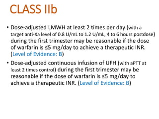 CLASS IIb
• Dose-adjusted LMWH at least 2 times per day (with a
target anti-Xa level of 0.8 U/mL to 1.2 U/mL, 4 to 6 hours postdose)
during the first trimester may be reasonable if the dose
of warfarin is ≤5 mg/day to achieve a therapeutic INR.
(Level of Evidence: B)
• Dose-adjusted continuous infusion of UFH (with aPTT at
least 2 times control) during the first trimester may be
reasonable if the dose of warfarin is ≤5 mg/day to
achieve a therapeutic INR. (Level of Evidence: B)
 