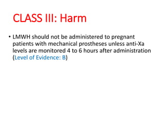 CLASS III: Harm
• LMWH should not be administered to pregnant
patients with mechanical prostheses unless anti-Xa
levels are monitored 4 to 6 hours after administration
(Level of Evidence: B)
 