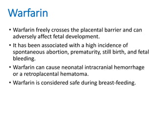 Warfarin
• Warfarin freely crosses the placental barrier and can
adversely affect fetal development.
• It has been associated with a high incidence of
spontaneous abortion, prematurity, still birth, and fetal
bleeding.
• Warfarin can cause neonatal intracranial hemorrhage
or a retroplacental hematoma.
• Warfarin is considered safe during breast-feeding.
 