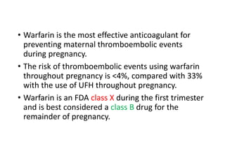 • Warfarin is the most effective anticoagulant for
preventing maternal thromboembolic events
during pregnancy.
• The risk of thromboembolic events using warfarin
throughout pregnancy is <4%, compared with 33%
with the use of UFH throughout pregnancy.
• Warfarin is an FDA class X during the first trimester
and is best considered a class B drug for the
remainder of pregnancy.
 