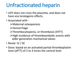 Unfractionated heparin
• UFH does not cross the placenta, and does not
have any teratogenic effects.
• Associated with -
Maternal osteoporosis
Hemorrhage
Thrombocytopenia, or thrombosis (HITT)
High incidence of thromboembolic events with
older generation mechanical valves
• Route: IV / SC
• Dose: based on an activated partial thromboplastin
time (aPTT) of 2 to 3 times the control level
 