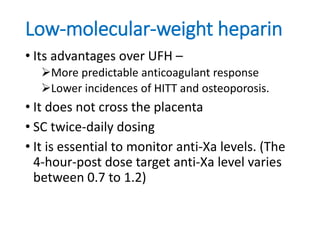 Low-molecular-weight heparin
• Its advantages over UFH –
More predictable anticoagulant response
Lower incidences of HITT and osteoporosis.
• It does not cross the placenta
• SC twice-daily dosing
• It is essential to monitor anti-Xa levels. (The
4-hour-post dose target anti-Xa level varies
between 0.7 to 1.2)
 
