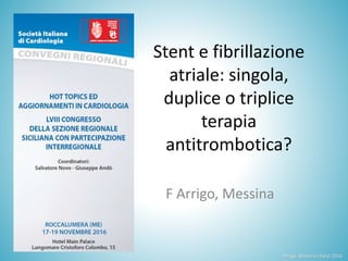 Stent e fibrillazione
atriale: singola,
duplice o triplice
terapia
antitrombotica?
F Arrigo, Messina
Arrigo, Messina (Italy) 2016
 