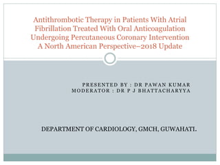 P R E S E N T E D B Y : D R P A W A N K U M A R
M O D E R A T O R : D R P J B H A T T A C H A R Y Y A
Antithrombotic Therapy in Patients With Atrial
Fibrillation Treated With Oral Anticoagulation
Undergoing Percutaneous Coronary Intervention
A North American Perspective–2018 Update
DEPARTMENT OF CARDIOLOGY, GMCH, GUWAHATI.
 