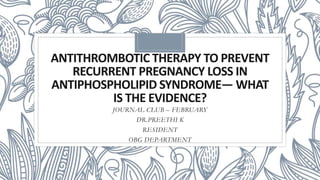 ANTITHROMBOTIC THERAPY TO PREVENT
RECURRENT PREGNANCY LOSS IN
ANTIPHOSPHOLIPID SYNDROME— WHAT
IS THE EVIDENCE?
JOURNAL CLUB – FEBRUARY
DR.PREETHI K
RESIDENT
OBG DEPARTMENT
 
