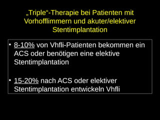 „Triple“-Therapie bei Patienten mit
Vorhofflimmern und akuter/elektiver
Stentimplantation
• 8-10% von Vhfli-Patienten bekommen ein
ACS oder benötigen eine elektive
Stentimplantation
• 15-20% nach ACS oder elektiver
Stentimplantation entwickeln Vhfli
 