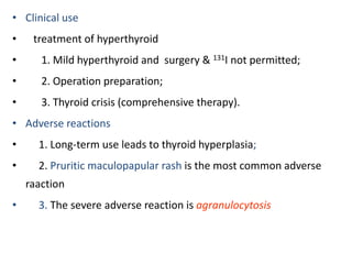 • Clinical use
• treatment of hyperthyroid
• 1. Mild hyperthyroid and surgery & 131I not permitted;
• 2. Operation preparation;
• 3. Thyroid crisis (comprehensive therapy).
• Adverse reactions
• 1. Long-term use leads to thyroid hyperplasia;
• 2. Pruritic maculopapular rash is the most common adverse
raaction
• 3. The severe adverse reaction is agranulocytosis
 