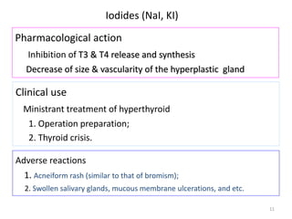 11
Iodides (NaI, KI)
Pharmacological action
Inhibition of T3 & T4 release and synthesis
Decrease of size & vascularity of the hyperplastic gland
Clinical use
Ministrant treatment of hyperthyroid
1. Operation preparation;
2. Thyroid crisis.
Adverse reactions
1. Acneiform rash (similar to that of bromism);
2. Swollen salivary glands, mucous membrane ulcerations, and etc.
 