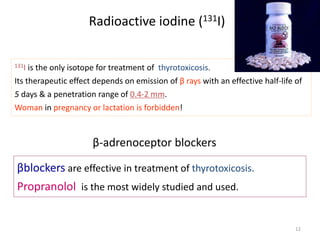 Radioactive iodine (131I)
12
131I is the only isotope for treatment of thyrotoxicosis.
Its therapeutic effect depends on emission of β rays with an effective half-life of
5 days & a penetration range of 0.4-2 mm.
Woman in pregnancy or lactation is forbidden!
β-adrenoceptor blockers
βblockers are effective in treatment of thyrotoxicosis.
Propranolol is the most widely studied and used.
 