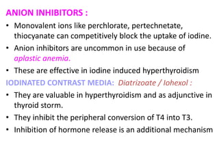 ANION INHIBITORS :
• Monovalent ions like perchlorate, pertechnetate,
thiocyanate can competitively block the uptake of iodine.
• Anion inhibitors are uncommon in use because of
aplastic anemia.
• These are effective in iodine induced hyperthyroidism
IODINATED CONTRAST MEDIA: Diatrizoate / Iohexol :
• They are valuable in hyperthyroidism and as adjunctive in
thyroid storm.
• They inhibit the peripheral conversion of T4 into T3.
• Inhibition of hormone release is an additional mechanism
 
