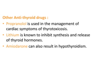 Other Anti-thyroid drugs :
• Propranolol is used in the management of
cardiac symptoms of thyrotoxicosis.
• Lithium is known to inhibit synthesis and release
of thyroid hormones.
• Amiodarone can also result in hypothyroidism.
 