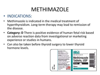 METHIMAZOLE
• INDICATIONS:
• Methimazole is indicated in the medical treatment of
hyperthyroidism. Long-term therapy may lead to remission of
the disease.
• Category: D There is positive evidence of human fetal risk based
on adverse reaction data from investigational or marketing
experience or studies in humans.
• Can also be taken before thyroid surgery to lower thyroid
hormone levels.
 
