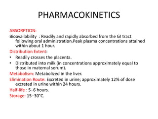 PHARMACOKINETICS
ABSORPTION:
Bioavailability : Readily and rapidly absorbed from the GI tract
following oral administration.Peak plasma concentrations attained
within about 1 hour.
Distribution Extent:
• Readily crosses the placenta.
• Distributed into milk (in concentrations approximately equal to
those in maternal serum).
Metabolism: Metabolized in the liver.
Elimination Route: Excreted in urine; approximately 12% of dose
excreted in urine within 24 hours.
Half-life : 5–6 hours.
Storage: 15–30°C.
 