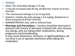 • DOSAGE
• Adult: The initial daily dosage is 15 mg.
• It may be increased upto 60 mg, divided into 3 doses at 8-hour
intervals.
• The maintenance dosage is 5 to 15 mg daily.
• Pediatric: Initially, the daily dosage is 0.4 mg/kg, divided into 3
doses and given at 8-hour intervals.
• ADMINISTRATION: Oral, with or without food
• Warnings and Precautions : Caution should be exercised in
patients with history of decrease in blood cells, liver disease,
any allergy, who are taking other medications, during
pregnancy and breastfeeding.
It may cause drowsiness, dizziness, or lightheadedness, do
not drive a car or operate machinery while taking this
medication
 