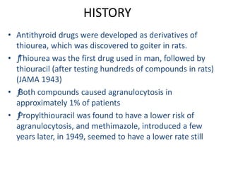 HISTORY
• Antithyroid drugs were developed as derivatives of
thiourea, which was discovered to goiter in rats.
• ƒThiourea was the first drug used in man, followed by
thiouracil (after testing hundreds of compounds in rats)
(JAMA 1943)
• ƒBoth compounds caused agranulocytosis in
approximately 1% of patients
• ƒPropylthiouracil was found to have a lower risk of
agranulocytosis, and methimazole, introduced a few
years later, in 1949, seemed to have a lower rate still
 