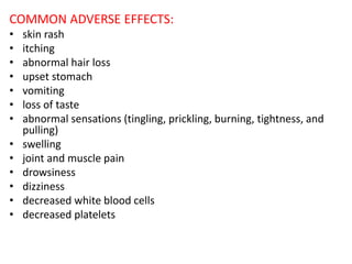 COMMON ADVERSE EFFECTS:
• skin rash
• itching
• abnormal hair loss
• upset stomach
• vomiting
• loss of taste
• abnormal sensations (tingling, prickling, burning, tightness, and
pulling)
• swelling
• joint and muscle pain
• drowsiness
• dizziness
• decreased white blood cells
• decreased platelets
 